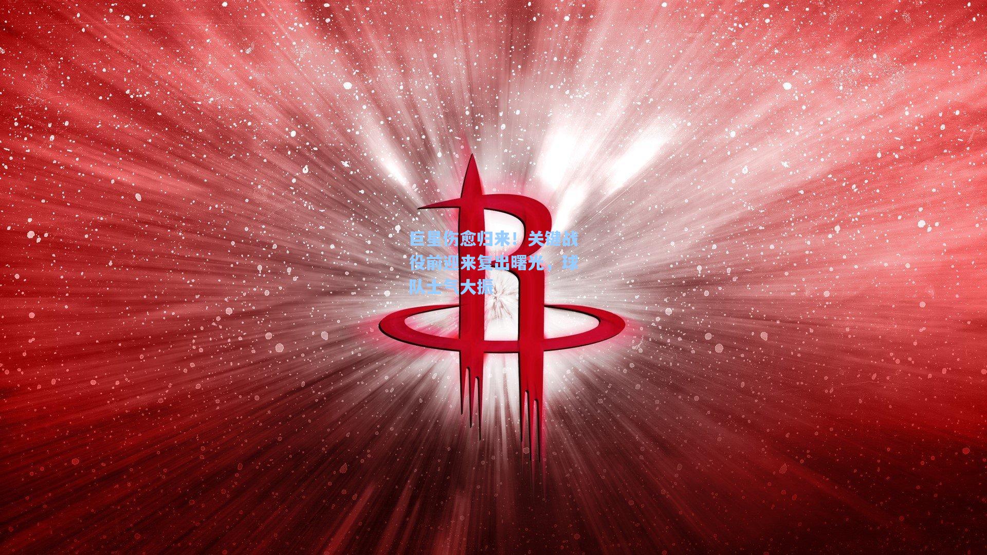 巨星伤愈归来！关键战役前迎来复出曙光，球队士气大振