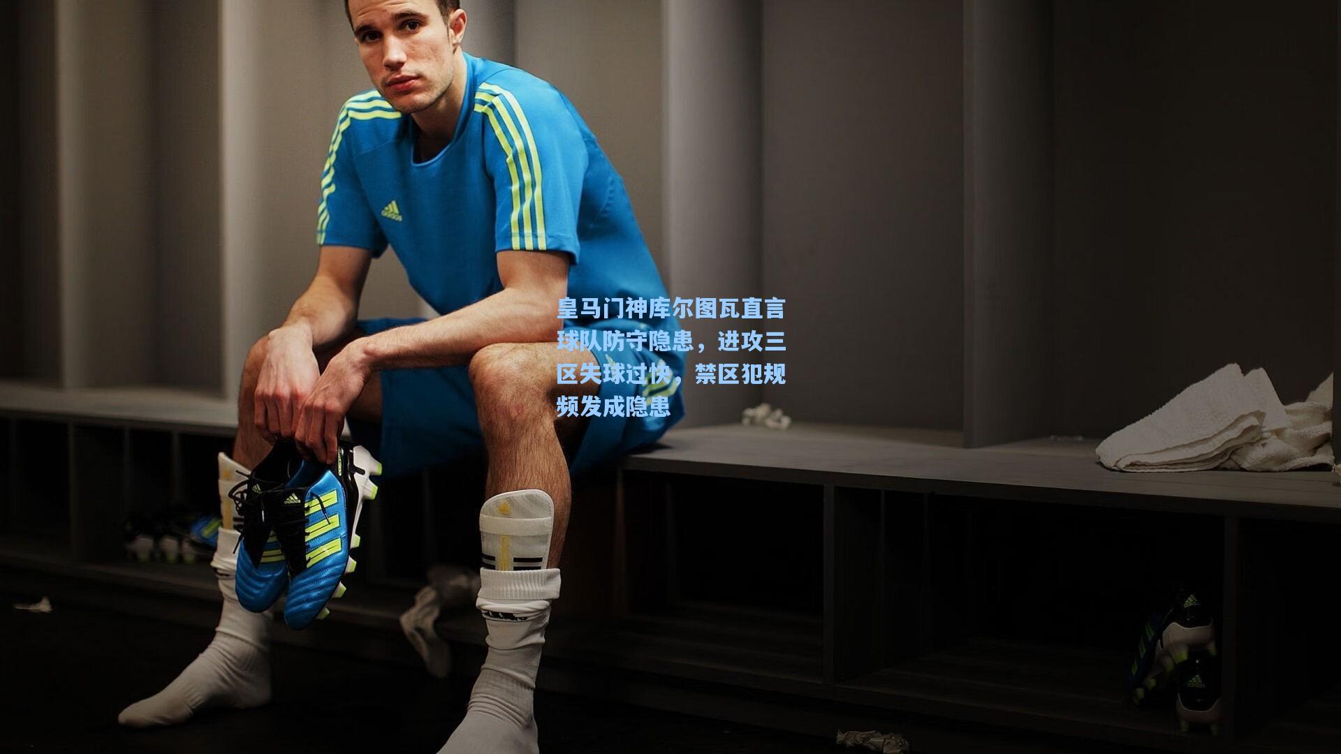 皇马门神库尔图瓦直言球队防守隐患，进攻三区失球过快，禁区犯规频发成隐患