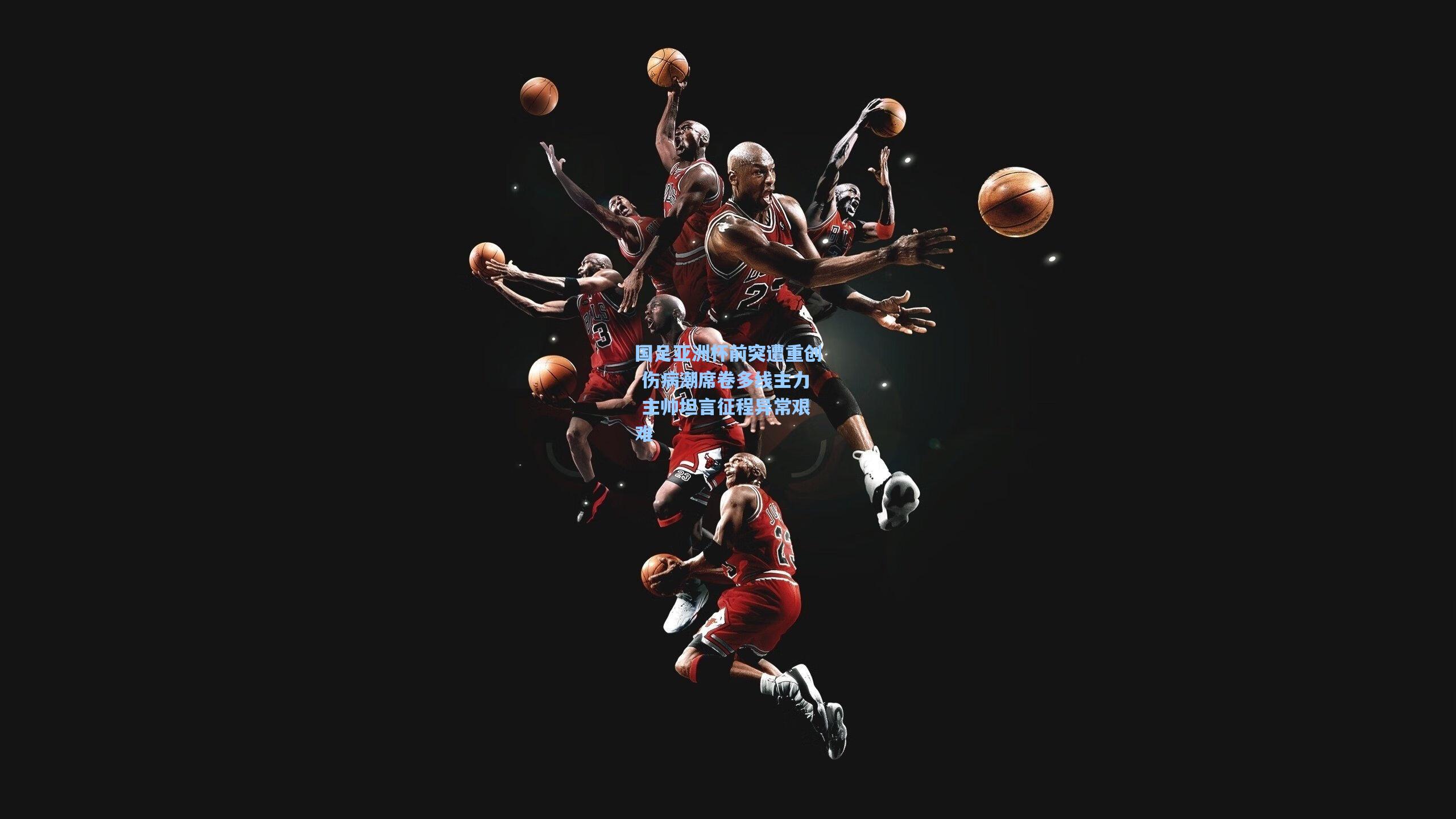 国足亚洲杯前突遭重创 伤病潮席卷多线主力 主帅坦言征程异常艰难