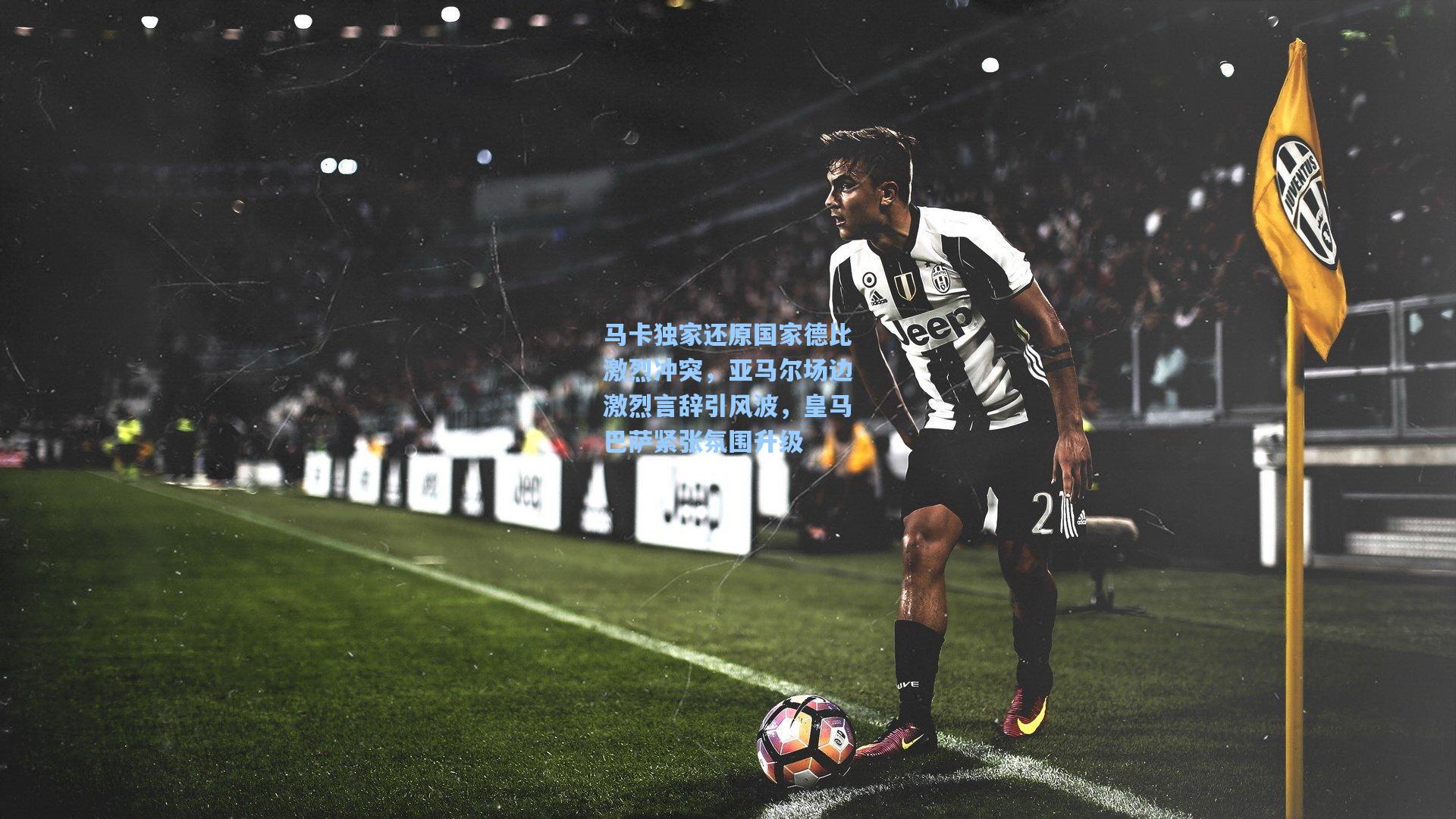 马卡独家还原国家德比激烈冲突，亚马尔场边激烈言辞引风波，皇马巴萨紧张氛围升级